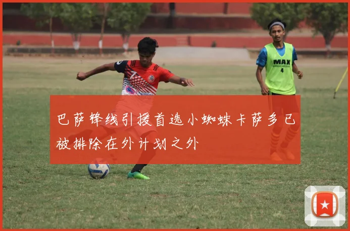 巴萨锋线引援首选小蜘蛛卡萨多已被排除在外计划之外